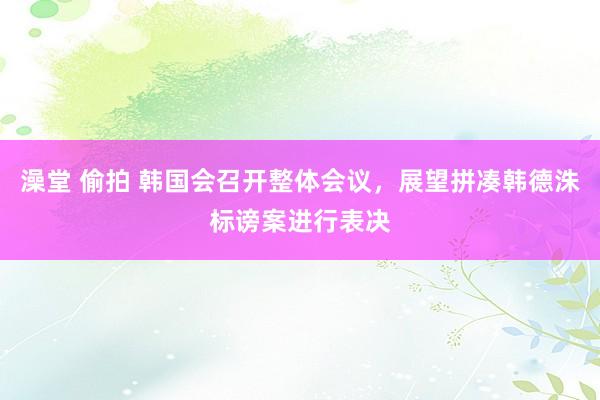 澡堂 偷拍 韩国会召开整体会议，展望拼凑韩德洙标谤案进行表决