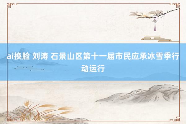 ai换脸 刘涛 石景山区第十一届市民应承冰雪季行动运行