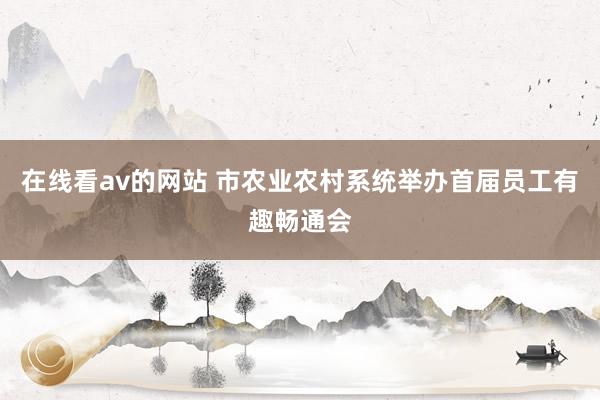 在线看av的网站 市农业农村系统举办首届员工有趣畅通会