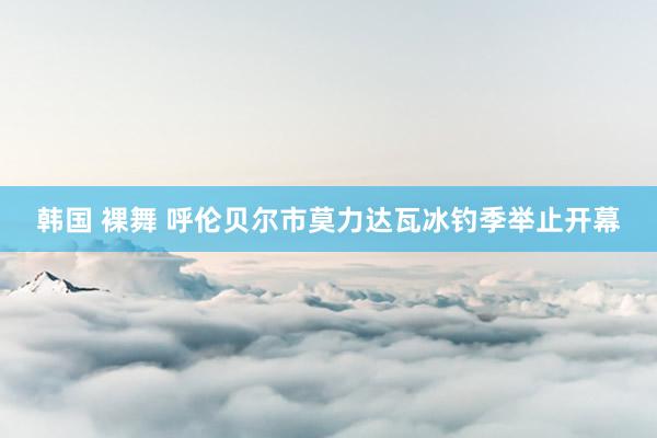 韩国 裸舞 呼伦贝尔市莫力达瓦冰钓季举止开幕