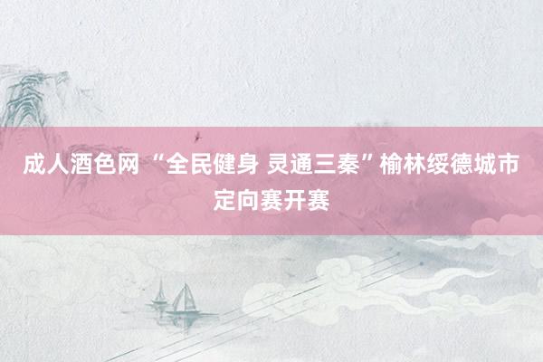 成人酒色网 “全民健身 灵通三秦”榆林绥德城市定向赛开赛