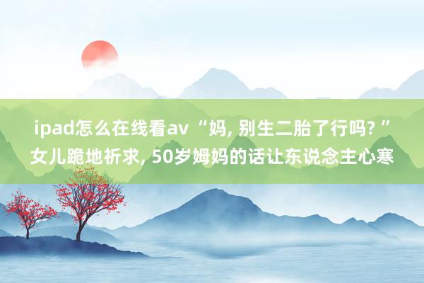ipad怎么在线看av “妈， 别生二胎了行吗? ”女儿跪地祈求， 50岁姆妈的话让东说念主心寒