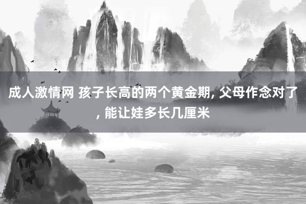 成人激情网 孩子长高的两个黄金期， 父母作念对了， 能让娃多长几厘米