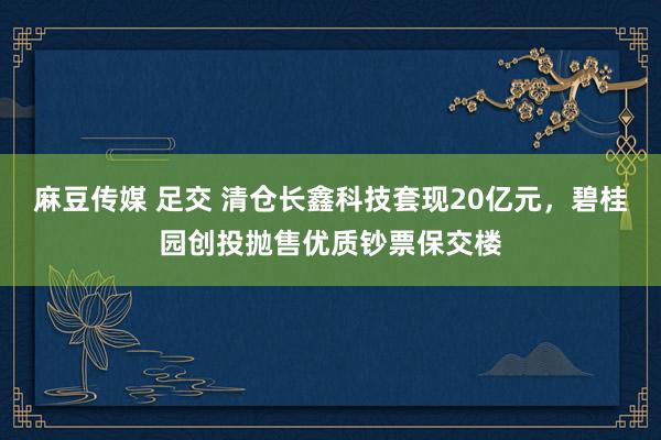麻豆传媒 足交 清仓长鑫科技套现20亿元，碧桂园创投抛售优质钞票保交楼