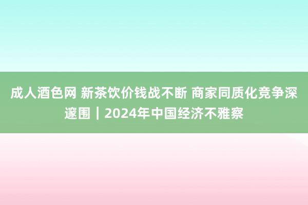 成人酒色网 新茶饮价钱战不断 商家同质化竞争深邃围｜2024年中国经济不雅察