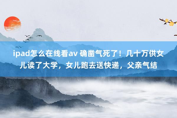 ipad怎么在线看av 确凿气死了！几十万供女儿读了大学，女儿跑去送快递，父亲气结