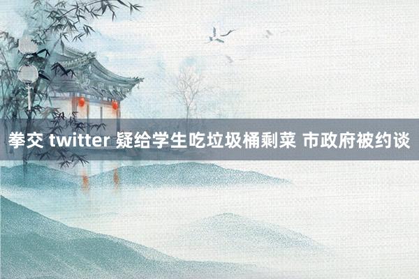 拳交 twitter 疑给学生吃垃圾桶剩菜 市政府被约谈