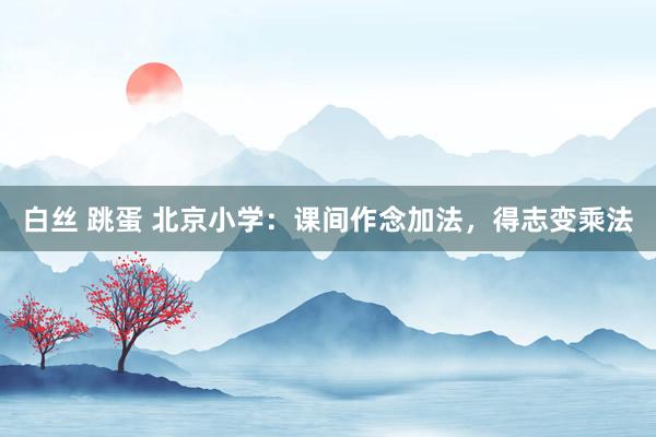 白丝 跳蛋 北京小学：课间作念加法，得志变乘法