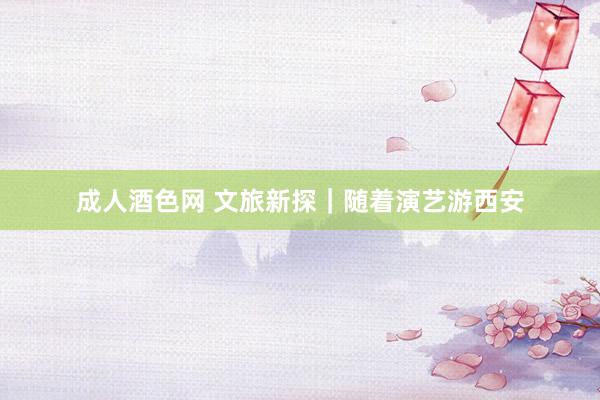 成人酒色网 文旅新探｜随着演艺游西安