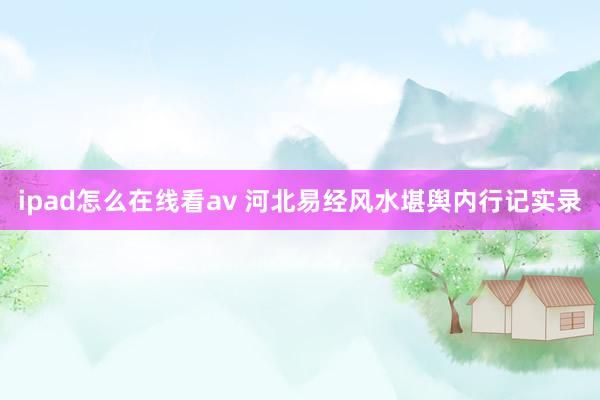 ipad怎么在线看av 河北易经风水堪舆内行记实录