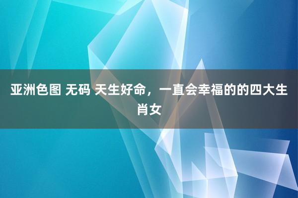 亚洲色图 无码 天生好命，一直会幸福的的四大生肖女