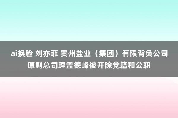 ai换脸 刘亦菲 贵州盐业（集团）有限背负公司原副总司理孟德峰被开除党籍和公职