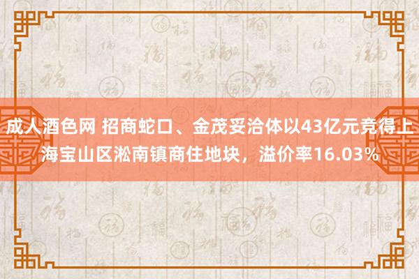 成人酒色网 招商蛇口、金茂妥洽体以43亿元竞得上海宝山区淞南镇商住地块，溢价率16.03%