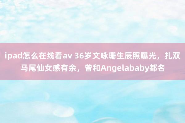 ipad怎么在线看av 36岁文咏珊生辰照曝光，扎双马尾仙女感有余，曾和Angelababy都名