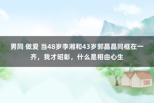 男同 做爱 当48岁李湘和43岁郭晶晶同框在一齐，我才昭彰，什么是相由心生