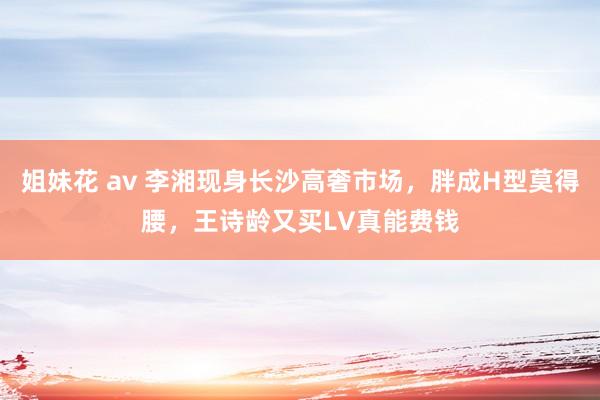 姐妹花 av 李湘现身长沙高奢市场，胖成H型莫得腰，王诗龄又买LV真能费钱