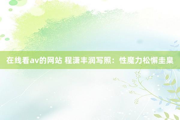 在线看av的网站 程潇丰润写照：性魔力松懈圭臬