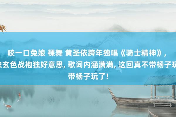 咬一口兔娘 裸舞 黄圣依跨年独唱《骑士精神》， 孤独玄色战袍独好意思， 歌词内涵满满， 这回真不带杨子玩了!