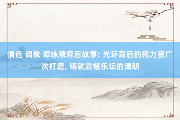 情色 调教 谭咏麟幕后故事: 光环背后的死力宽广次打磨， 铸就震憾乐坛的清朗