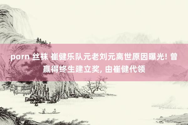 porn 丝袜 崔健乐队元老刘元离世原因曝光! 曾赢得终生建立奖， 由崔健代领