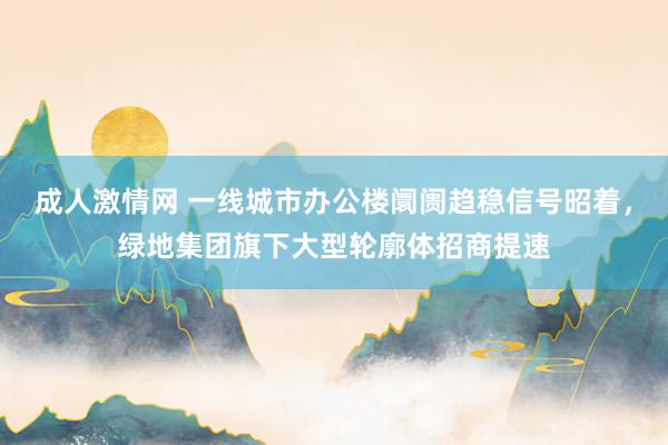 成人激情网 一线城市办公楼阛阓趋稳信号昭着，绿地集团旗下大型轮廓体招商提速