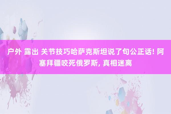户外 露出 关节技巧哈萨克斯坦说了句公正话! 阿塞拜疆咬死俄罗斯， 真相迷离