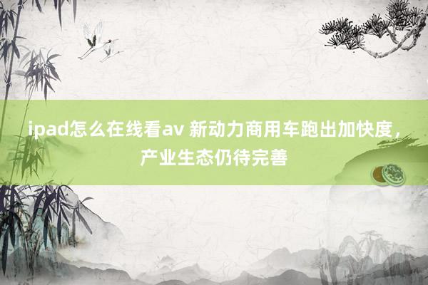 ipad怎么在线看av 新动力商用车跑出加快度，产业生态仍待完善