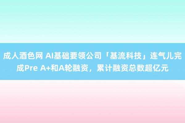 成人酒色网 AI基础要领公司「基流科技」连气儿完成Pre A+和A轮融资，累计融资总数超亿元