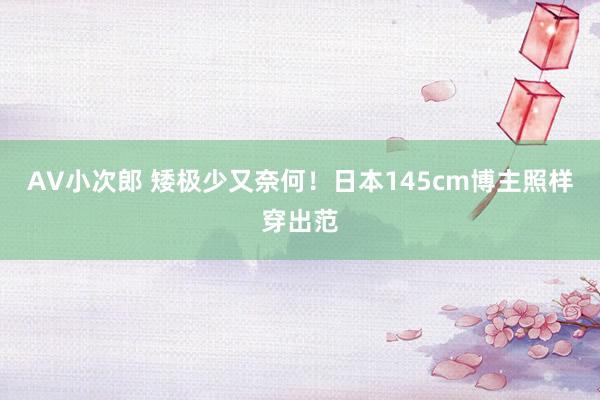 AV小次郎 矮极少又奈何！日本145cm博主照样穿出范
