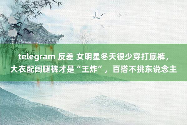 telegram 反差 女明星冬天很少穿打底裤，大衣配阔腿裤才是“王炸”，百搭不挑东说念主