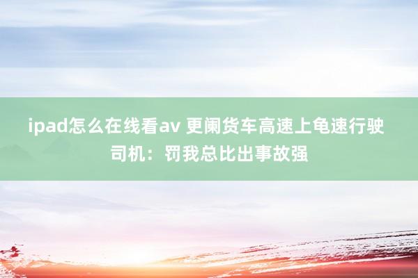 ipad怎么在线看av 更阑货车高速上龟速行驶 司机：罚我总比出事故强