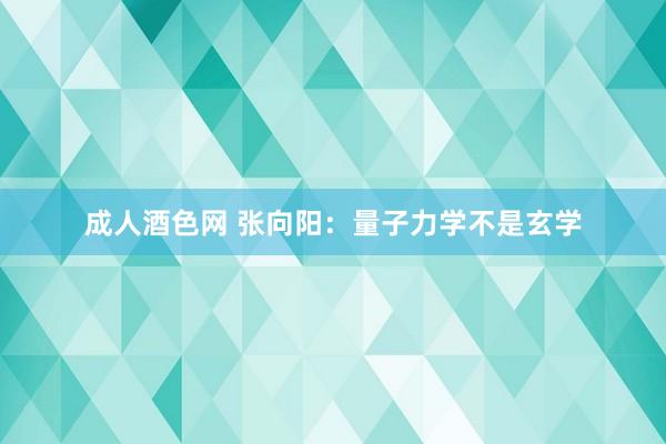 成人酒色网 张向阳：量子力学不是玄学
