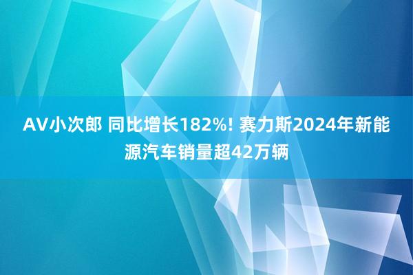 AV小次郎 同比增长182%! 赛力斯2024年新能源汽车销量超42万辆