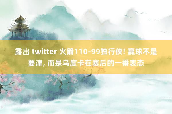 露出 twitter 火箭110-99独行侠! 赢球不是要津， 而是乌度卡在赛后的一番表态