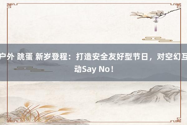 户外 跳蛋 新岁登程：打造安全友好型节日，对空幻互动Say No！