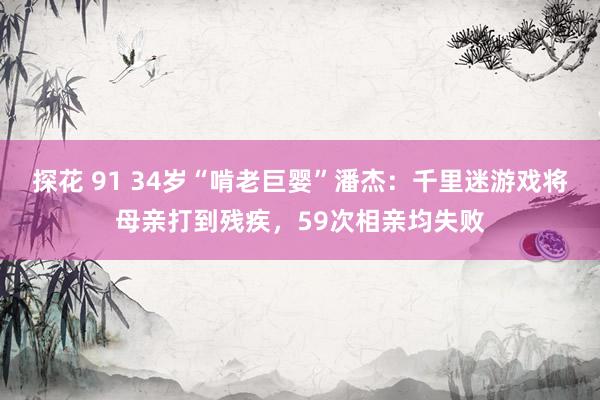 探花 91 34岁“啃老巨婴”潘杰：千里迷游戏将母亲打到残疾，59次相亲均失败
