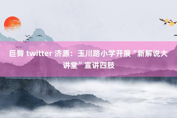 巨臀 twitter 济源：玉川路小学开展“新解说大讲堂”宣讲四肢
