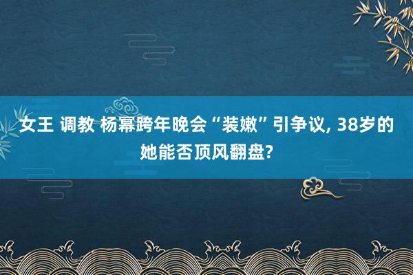 女王 调教 杨幂跨年晚会“装嫩”引争议， 38岁的她能否顶风翻盘?