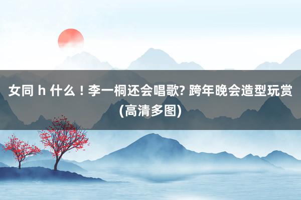 女同 h 什么 ! 李一桐还会唱歌? 跨年晚会造型玩赏(高清多图)