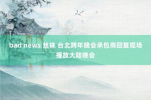 bad news 丝袜 台北跨年晚会承包商回复现场播放大陆晚会