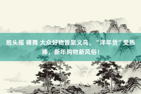 抱头摇 裸舞 大众好物皆聚义乌，“洋年货”受热捧，新年购物新风俗！