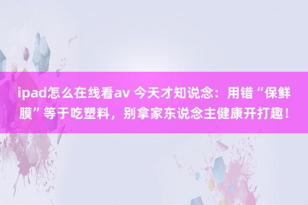 ipad怎么在线看av 今天才知说念：用错“保鲜膜”等于吃塑料，别拿家东说念主健康开打趣！