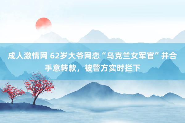 成人激情网 62岁大爷网恋“乌克兰女军官”并合手意转款，被警方实时拦下