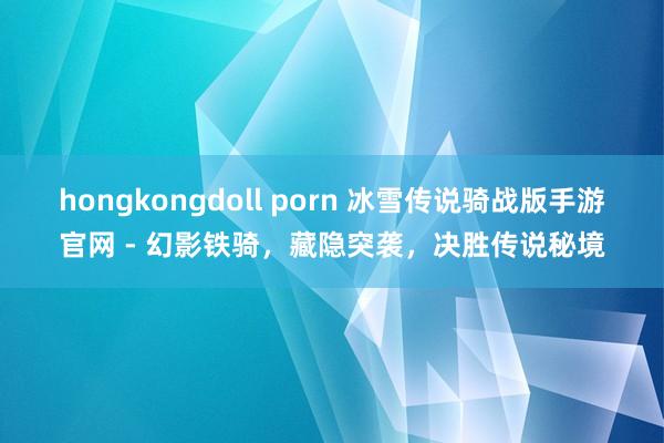 hongkongdoll porn 冰雪传说骑战版手游官网 - 幻影铁骑，藏隐突袭，决胜传说秘境