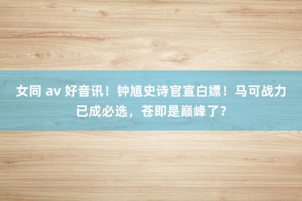 女同 av 好音讯！钟馗史诗官宣白嫖！马可战力已成必选，苍即是巅峰了？
