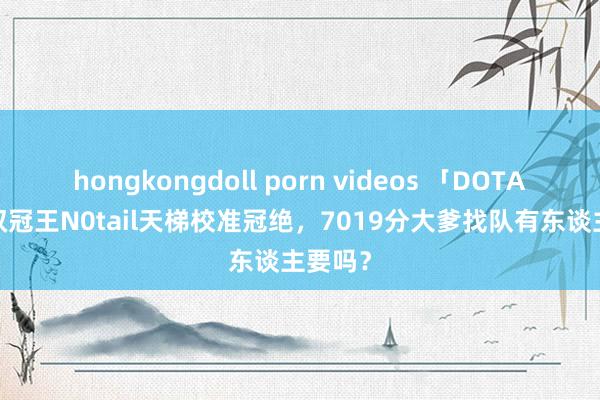 hongkongdoll porn videos 「DOTA2」TI双冠王N0tail天梯校准冠绝，7019分大爹找队有东谈主要吗？