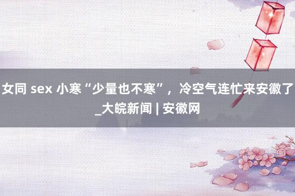 女同 sex 小寒“少量也不寒”，冷空气连忙来安徽了_大皖新闻 | 安徽网