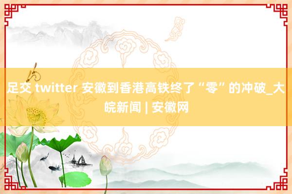 足交 twitter 安徽到香港高铁终了“零”的冲破_大皖新闻 | 安徽网