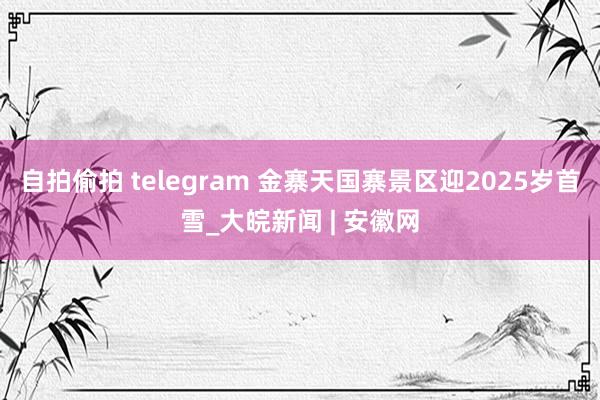 自拍偷拍 telegram 金寨天国寨景区迎2025岁首雪_大皖新闻 | 安徽网