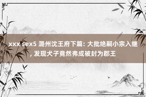 xxx sex5 潞州沈王府下篇: 大批绝嗣小宗入继， 发现犬子竟然弗成被封为郡王
